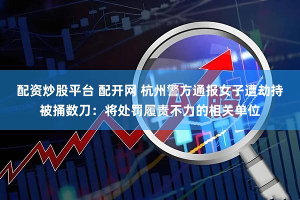 配资炒股平台 配开网 杭州警方通报女子遭劫持被捅数刀：将处罚履责不力的相关单位