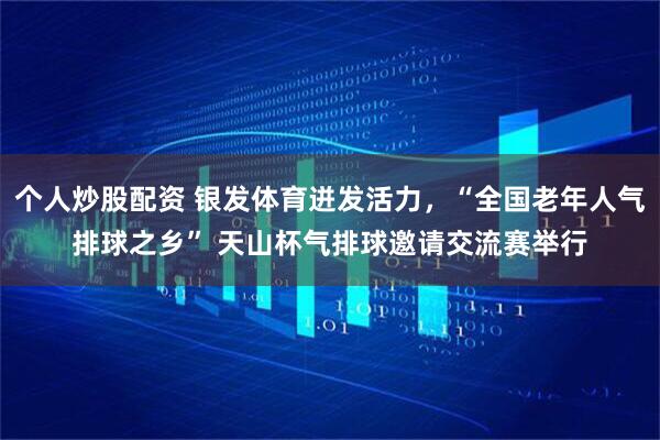 个人炒股配资 银发体育迸发活力，“全国老年人气排球之乡” 天山杯气排球邀请交流赛举行