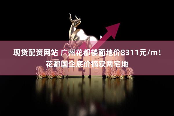 现货配资网站 广州花都楼面地价8311元/m！花都国企底价摘获两宅地