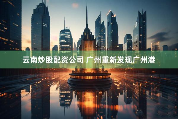 云南炒股配资公司 广州重新发现广州港