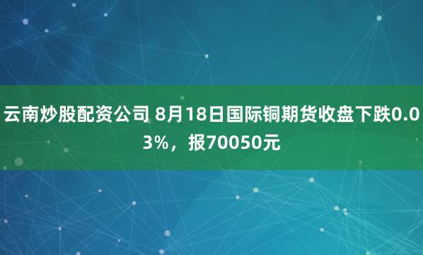 云南炒股配资公司 8月18日国际铜期货收盘下跌0.03%，报70050元