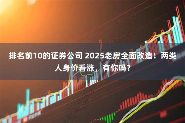 排名前10的证券公司 2025老房全面改造！两类人身价看涨，有你吗？