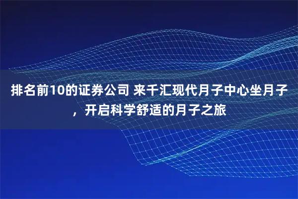 排名前10的证券公司 来千汇现代月子中心坐月子，开启科学舒适的月子之旅