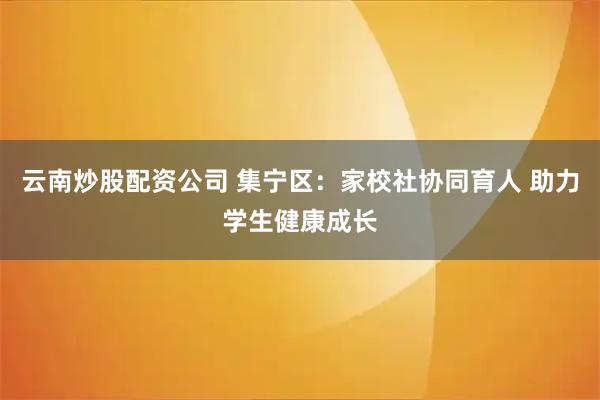 云南炒股配资公司 集宁区：家校社协同育人 助力学生健康成长