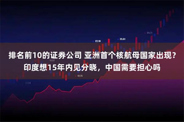 排名前10的证券公司 亚洲首个核航母国家出现？印度想15年内见分晓，中国需要担心吗