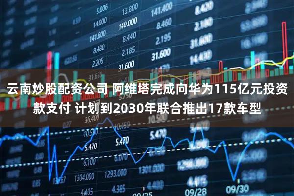 云南炒股配资公司 阿维塔完成向华为115亿元投资款支付 计划到2030年联合推出17款车型