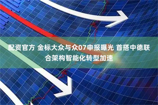 配资官方 金标大众与众07申报曝光 首搭中德联合架构智能化转型加速
