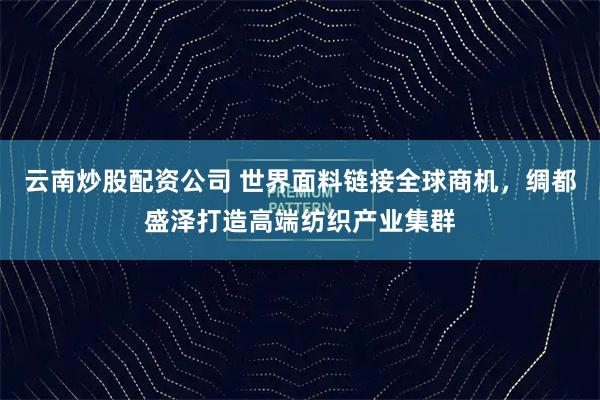 云南炒股配资公司 世界面料链接全球商机，绸都盛泽打造高端纺织产业集群