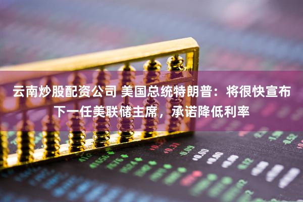 云南炒股配资公司 美国总统特朗普：将很快宣布下一任美联储主席，承诺降低利率