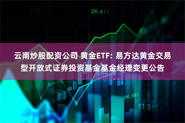 云南炒股配资公司 黄金ETF: 易方达黄金交易型开放式证券投资基金基金经理变更公告
