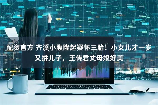 配资官方 齐溪小腹隆起疑怀三胎！小女儿才一岁又拼儿子，王传君丈母娘好美