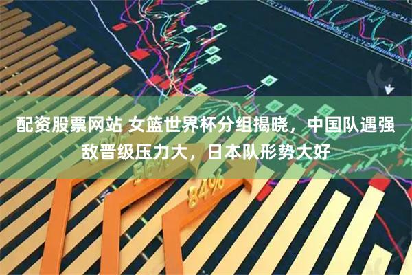 配资股票网站 女篮世界杯分组揭晓，中国队遇强敌晋级压力大，日本队形势大好