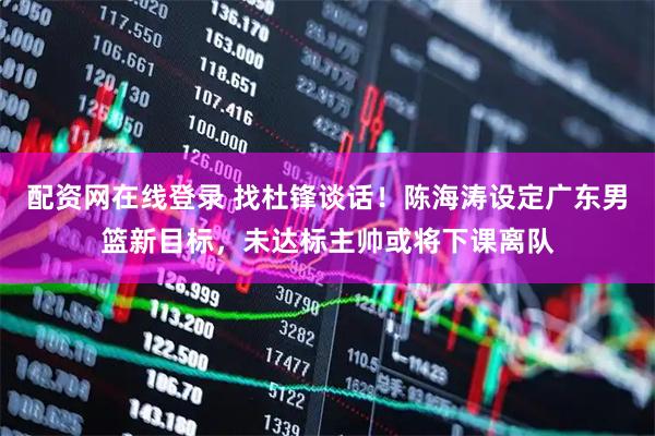 配资网在线登录 找杜锋谈话！陈海涛设定广东男篮新目标，未达标主帅或将下课离队