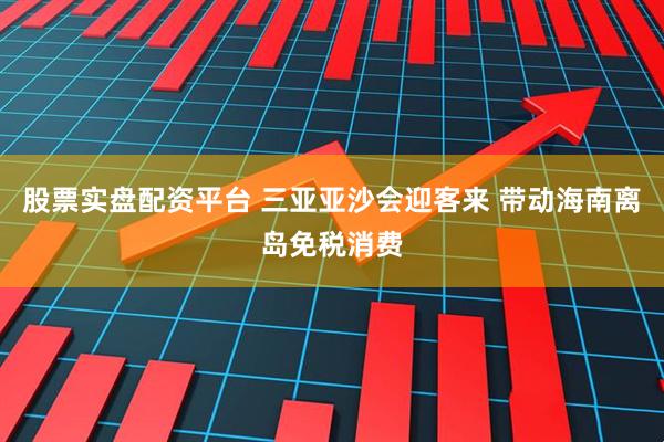 股票实盘配资平台 三亚亚沙会迎客来 带动海南离岛免税消费