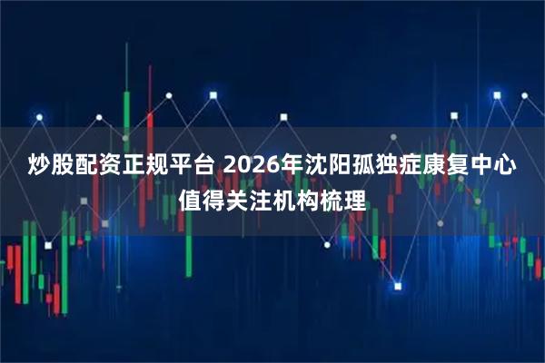 炒股配资正规平台 2026年沈阳孤独症康复中心值得关注机构梳理