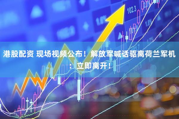 港股配资 现场视频公布！解放军喊话驱离荷兰军机：立即离开！
