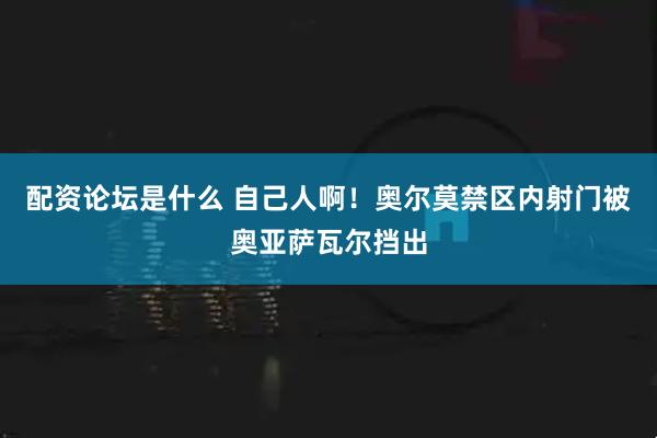 配资论坛是什么 自己人啊！奥尔莫禁区内射门被奥亚萨瓦尔挡出