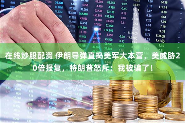 在线炒股配资 伊朗导弹直捣美军大本营，美威胁20倍报复，特朗普怒斥：我被骗了！