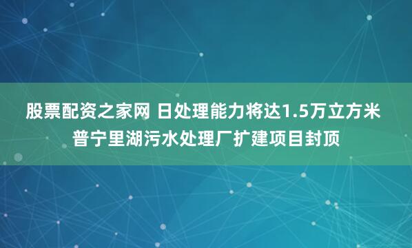 股票配资之家网 日处理能力将达1.5万立方米 普宁里湖污水处理厂扩建项目封顶