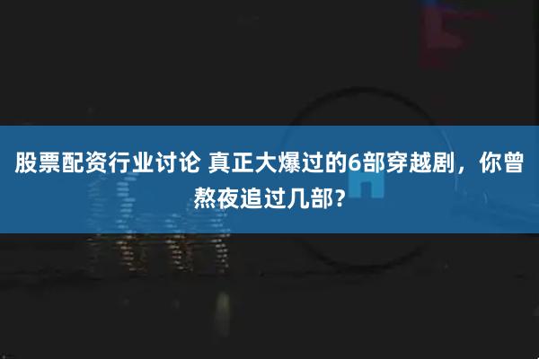 股票配资行业讨论 真正大爆过的6部穿越剧，你曾熬夜追过几部？