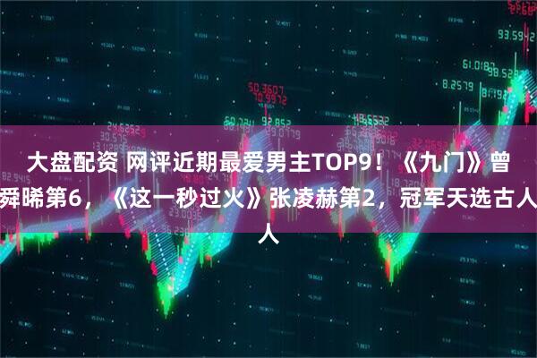 大盘配资 网评近期最爱男主TOP9！《九门》曾舜晞第6，《这一秒过火》张凌赫第2，冠军天选古人