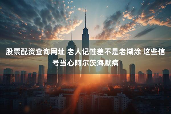 股票配资查询网址 老人记性差不是老糊涂 这些信号当心阿尔茨海默病